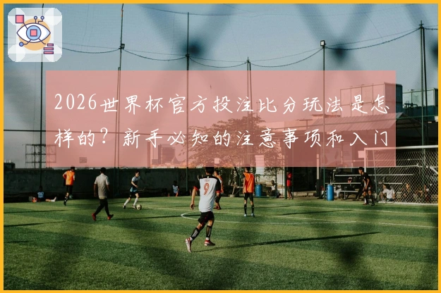 2026世界杯官方投注比分玩法是怎样的？新手必知的注意事项和入门知识