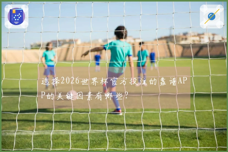选择2026世界杯官方投注的靠谱APP的关键因素有哪些？