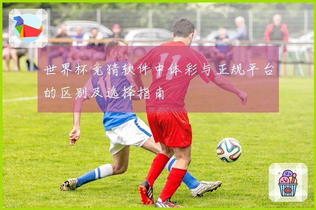 世界杯竞猜软件中体彩与正规平台的区别及选择指南