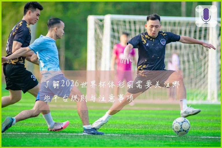 了解2026世界杯体彩前需要关注哪些平台规则与注意事项
