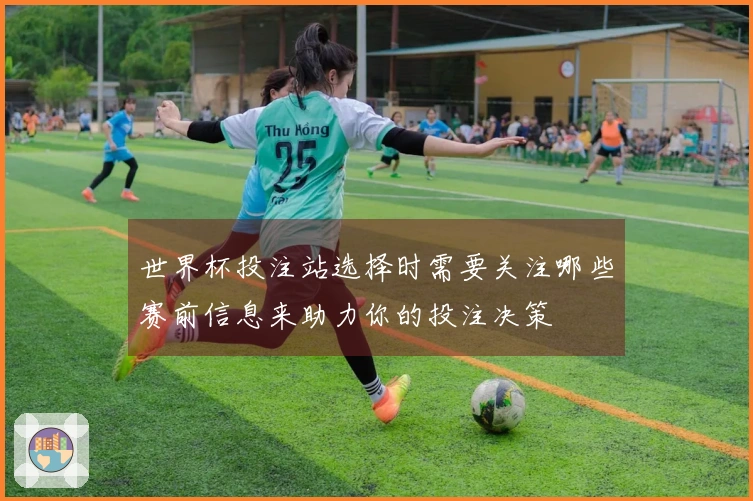 世界杯投注站选择时需要关注哪些赛前信息来助力你的投注决策