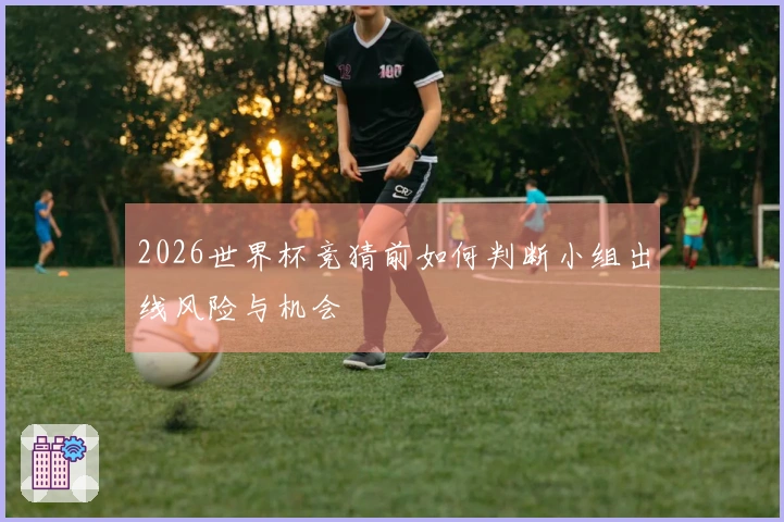 2026世界杯竞猜前如何判断小组出线风险与机会