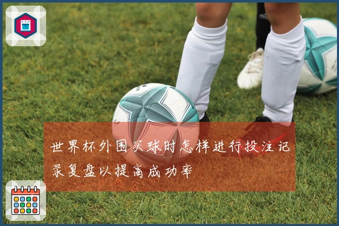 世界杯外围买球时怎样进行投注记录复盘以提高成功率