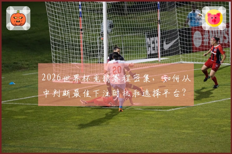 2026世界杯竞猜赛程密集，如何从中判断最佳下注时机和选择平台？